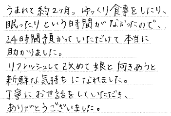 うまれて約2ヶ月。ゆっくり食事をしたり、眠ったりという時間がなかったので、24時間預かっていただけて本当に助かりました。リフレッシュして改めて娘と向き合うと新鮮な気持ちに慣れました。丁寧にお世話をしていただき、ありがとうございました。