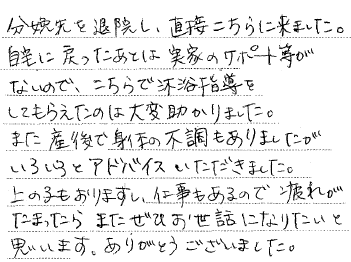 分娩先を退院し、直接こちらに来ました。自宅に戻ったあとは実家のサポート等がないので、こちらで沐浴指導をしてもらえたのは大変助かりました。また産後で身体の不調もありましたがいろいろアドバイスをいただきました。上の子もおりますし、仕事もあるので疲れがたまったらまたぜひお世話になりたいと思います。ありがとうございました。