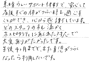 素晴らしいサポート体制で、安心して産後すぐの体がつらい時を過ごすことができ、心から感謝しています。どのスタッフの方も温かくホスピタリティにあふれた対応で大変ありがたかったです。生後4ヶ月までで、また育児がつらくなったら利用したいです。