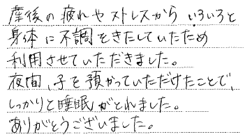 産後の疲れやストレスからいろいろと体に不調をきたしていたため利用させていただきました。夜間、子を預かっていただけたことで、しっかりと睡眠が取れました。ありがとうございました。